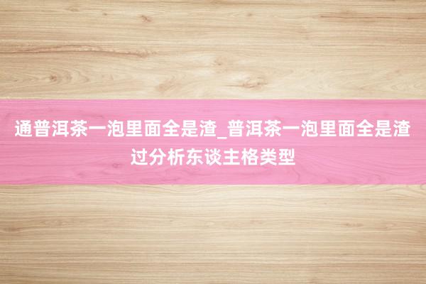 通普洱茶一泡里面全是渣_普洱茶一泡里面全是渣过分析东谈主格类型